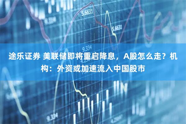 途乐证券 美联储即将重启降息，A股怎么走？机构：外资或加速流入中国股市