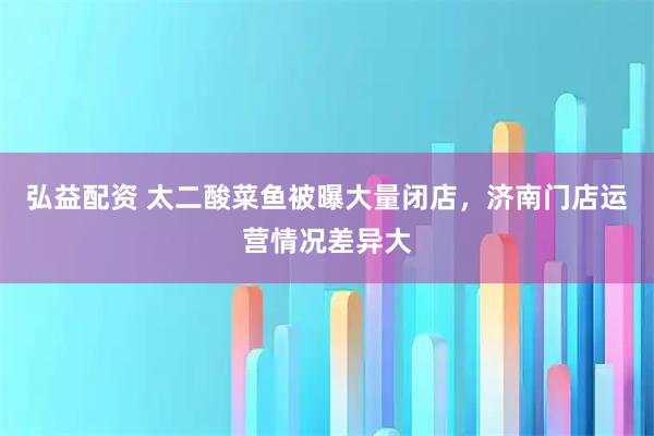 弘益配资 太二酸菜鱼被曝大量闭店，济南门店运营情况差异大