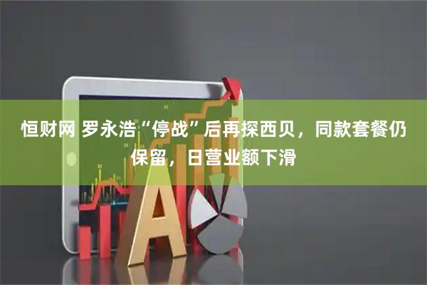 恒财网 罗永浩“停战”后再探西贝，同款套餐仍保留，日营业额下滑
