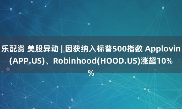 乐配资 美股异动 | 因获纳入标普500指数 Applovin(APP.US)、Robinhood(HOOD.US)涨超10%