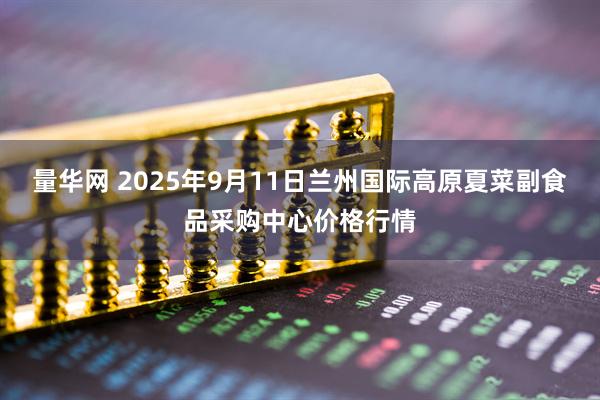 量华网 2025年9月11日兰州国际高原夏菜副食品采购中心价格行情