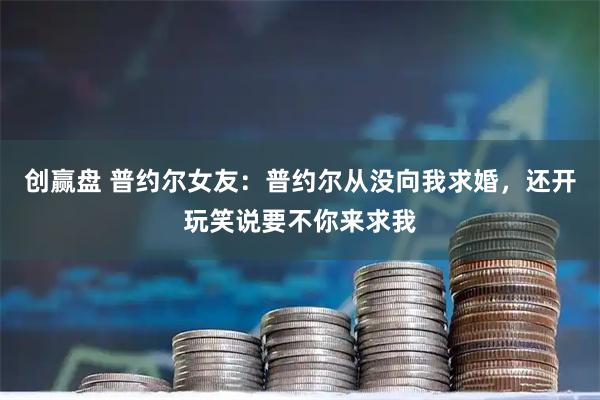 创赢盘 普约尔女友：普约尔从没向我求婚，还开玩笑说要不你来求我