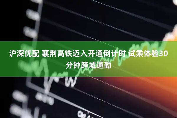 沪深优配 襄荆高铁迈入开通倒计时 试乘体验30分钟跨城通勤