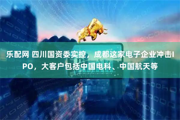 乐配网 四川国资委实控，成都这家电子企业冲击IPO，大客户包括中国电科、中国航天等
