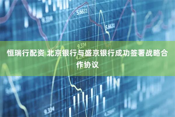 恒瑞行配资 北京银行与盛京银行成功签署战略合作协议