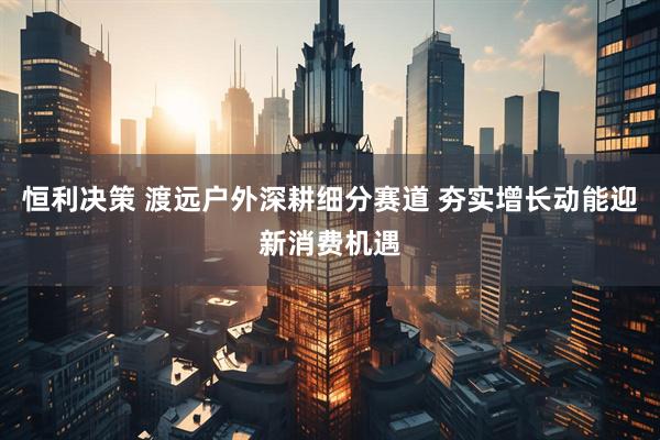 恒利决策 渡远户外深耕细分赛道 夯实增长动能迎新消费机遇