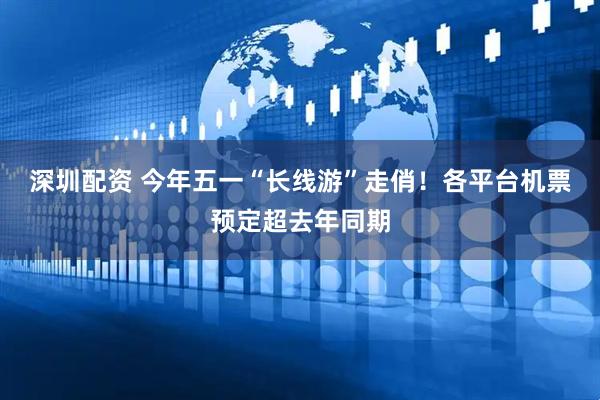 深圳配资 今年五一“长线游”走俏！各平台机票预定超去年同期