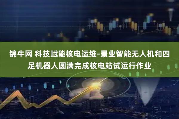 锦牛网 科技赋能核电运维-景业智能无人机和四足机器人圆满完成核电站试运行作业