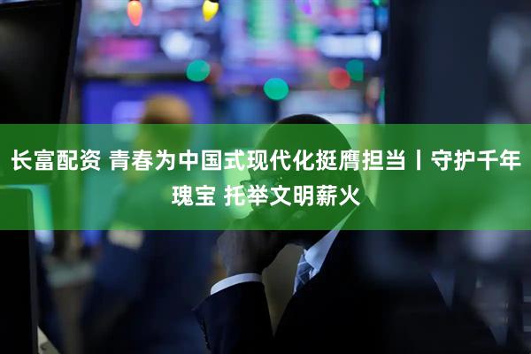 长富配资 青春为中国式现代化挺膺担当丨守护千年瑰宝 托举文明薪火