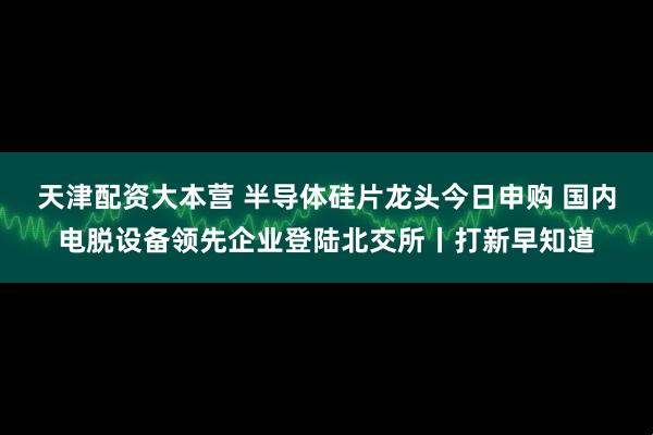 天津配资大本营 半导体硅片龙头今日申购 国内电脱设备领先企业登陆北交所丨打新早知道