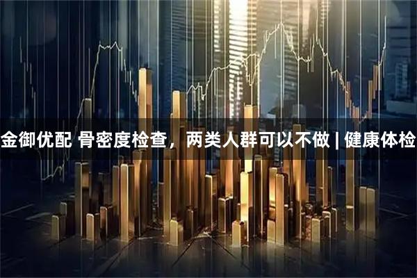 金御优配 骨密度检查,两类人群可以不做 | 健康体检