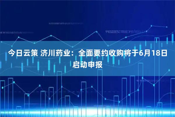 今日云策 济川药业:全面要约收购将于6月18日启动申报