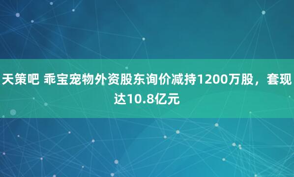 天策吧 乖宝宠物外资股东询价减持1200万股，套现达10.8亿元