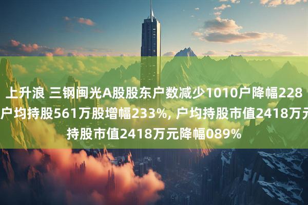 上升浪 三钢闽光A股股东户数减少1010户降幅228%, 流通A股户均持股561万股增幅233%, 户均持股市值2418万元降幅089%