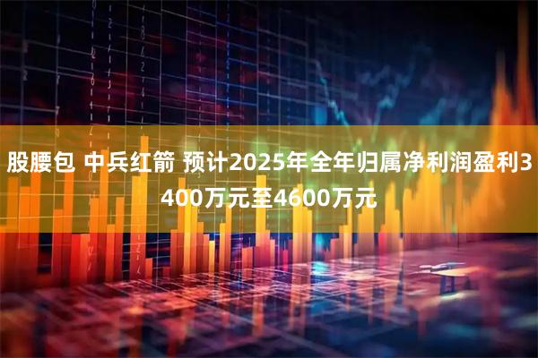 股腰包 中兵红箭 预计2025年全年归属净利润盈利3400万元至4600万元