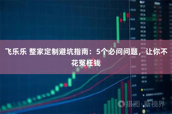 飞乐乐 整家定制避坑指南：5个必问问题，让你不花冤枉钱
