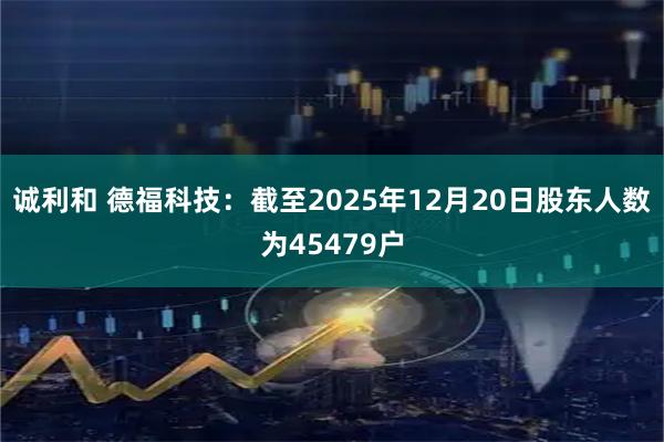 诚利和 德福科技：截至2025年12月20日股东人数为45479户
