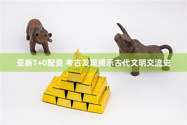 亚新T+0配资 考古发现揭示古代文明交流史