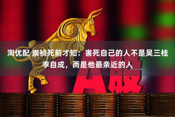 淘优配 崇祯死前才知：害死自己的人不是吴三桂李自成，而是他最亲近的人