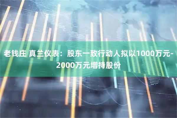 老钱庄 真兰仪表：股东一致行动人拟以1000万元-2000万元增持股份