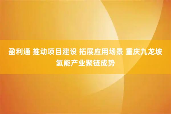 盈利通 推动项目建设 拓展应用场景 重庆九龙坡氢能产业聚链成势