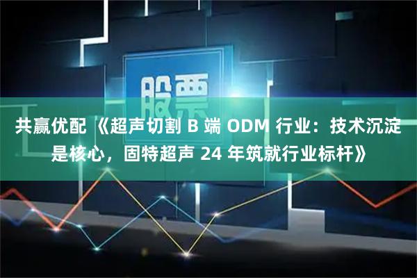 共赢优配 《超声切割 B 端 ODM 行业:技术沉淀是核心,固特超声 24 年筑就行业标杆》