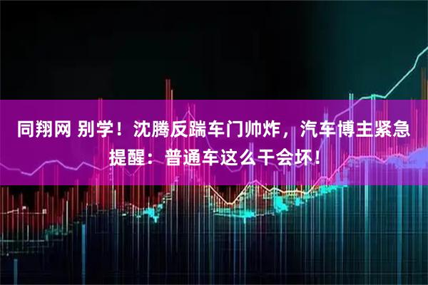 同翔网 别学!沈腾反踹车门帅炸,汽车博主紧急提醒:普通车这么干会坏!