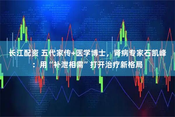 长江配资 五代家传+医学博士,肾病专家石凯峰:用“补泄相需”打开治疗新格局