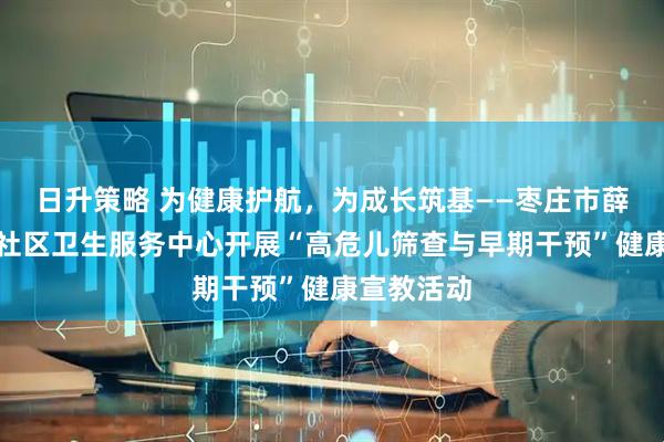 日升策略 为健康护航，为成长筑基——枣庄市薛城区兴仁社区卫生服务中心开展“高危儿筛查与早期干预”健康宣教活动