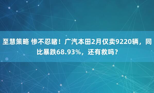 至慧策略 惨不忍睹!广汽本田2月仅卖9220辆,同比暴跌68.93%,还有救吗?