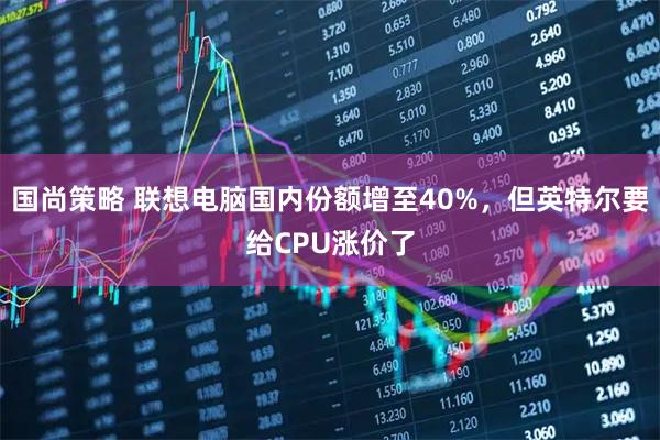 国尚策略 联想电脑国内份额增至40%,但英特尔要给CPU涨价了