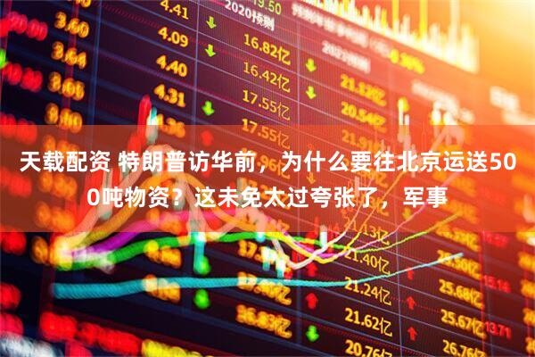 天载配资 特朗普访华前，为什么要往北京运送500吨物资？这未免太过夸张了，军事