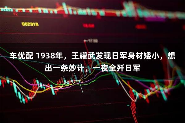 车优配 1938年，王耀武发现日军身材矮小，想出一条妙计，一夜全歼日军