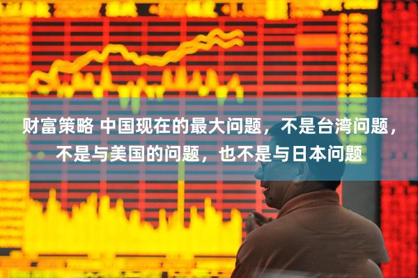财富策略 中国现在的最大问题，不是台湾问题，不是与美国的问题，也不是与日本问题
