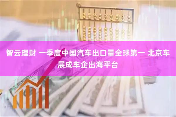 智云理财 一季度中国汽车出口量全球第一 北京车展成车企出海平台