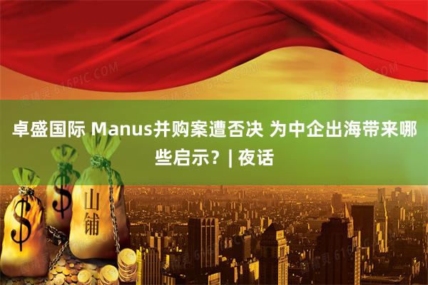 卓盛国际 Manus并购案遭否决 为中企出海带来哪些启示？| 夜话
