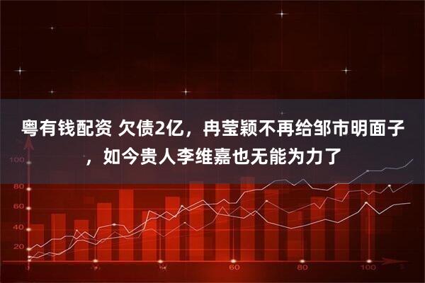 粤有钱配资 欠债2亿，冉莹颖不再给邹市明面子，如今贵人李维嘉也无能为力了