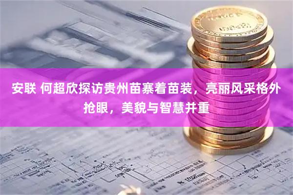 安联 何超欣探访贵州苗寨着苗装,亮丽风采格外抢眼,美貌与智慧并重