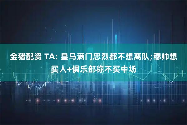 金猪配资 TA: 皇马满门忠烈都不想离队;穆帅想买人+俱乐部称不买中场
