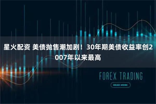 星火配资 美债抛售潮加剧!30年期美债收益率创2007年以来最高